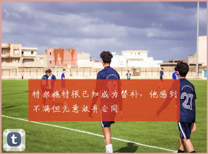 特尔施特根已知成为替补，他感到不满但无意放弃合同