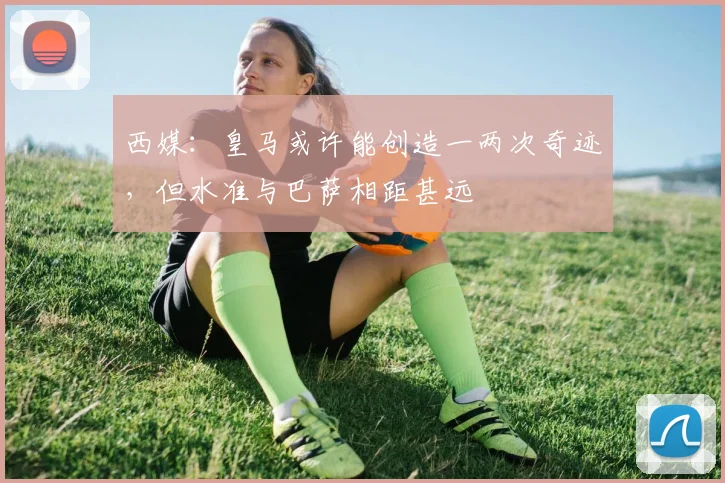 西媒：皇马或许能创造一两次奇迹，但水准与巴萨相距甚远